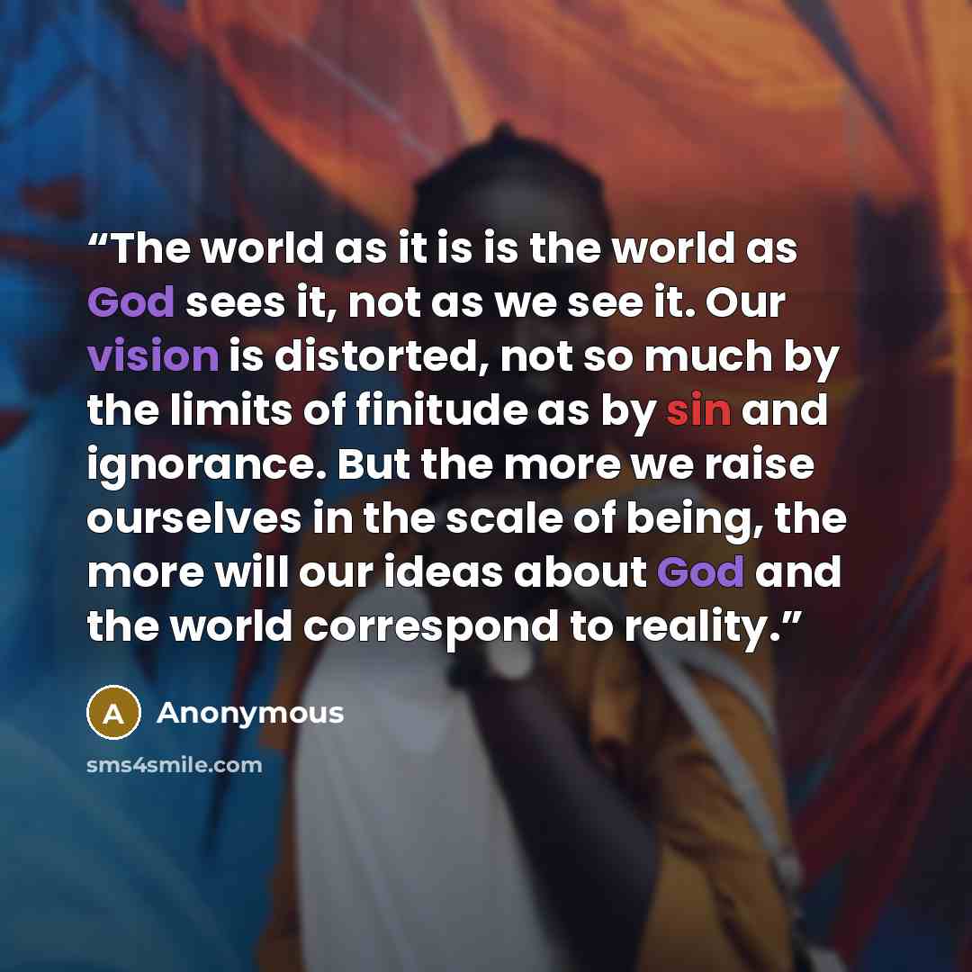 “The world as it is is the world as God sees it, not as we see it. Our vision is distorted, not so much by the limits of finitude as by sin and ignorance. But the more we raise ourselves in the scale of being, the more will our ideas about God and the world correspond to reality.” quote by Anonymous