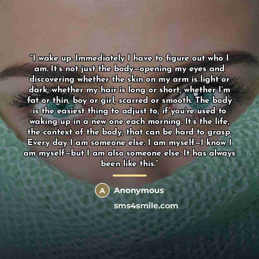 “I wake up. Immediately I have to figure out who I am. It’s not just the body—opening my eyes and discovering whether the skin on my arm is light or dark, whether my hair is long or short, whether I’m fat or thin, boy or girl, scarred or smooth. The body is the easiest thing to adjust to, if you’re…” quote by Anonymous