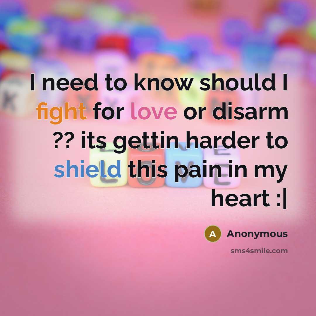“I need to know should I fight for love or disarm ?? its gettin harder to shield this pain in my heart :|” quote by Anonymous