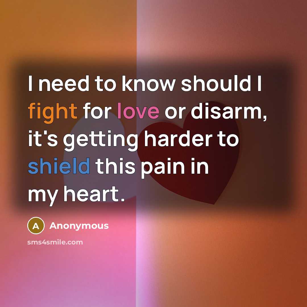 “I need to know should I fight for love or disarm, it's getting harder to shield this pain in my heart.” quote by Anonymous
