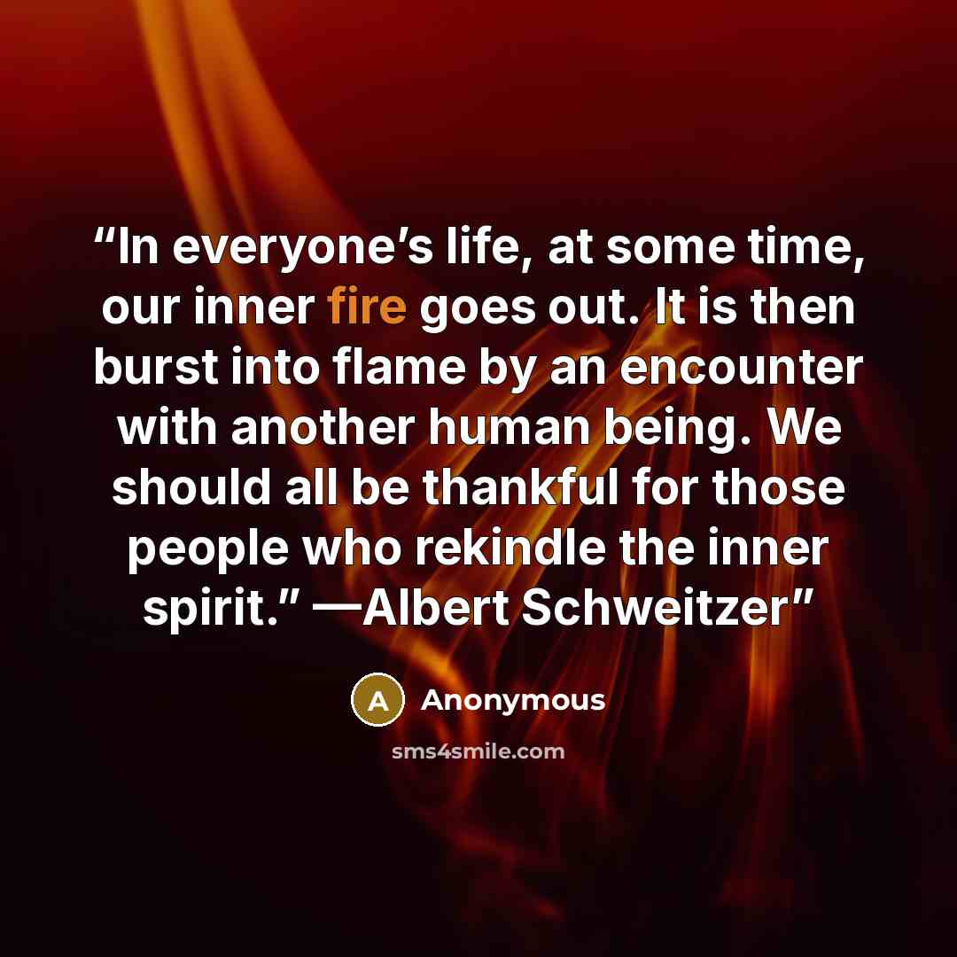 “In everyone’s life, at some time, our inner fire goes out. It is then burst into flame by an encounter with another human being. We should all be thankful for those people who rekindle the inner spirit.” —Albert Schweitzer” quote by Anonymous