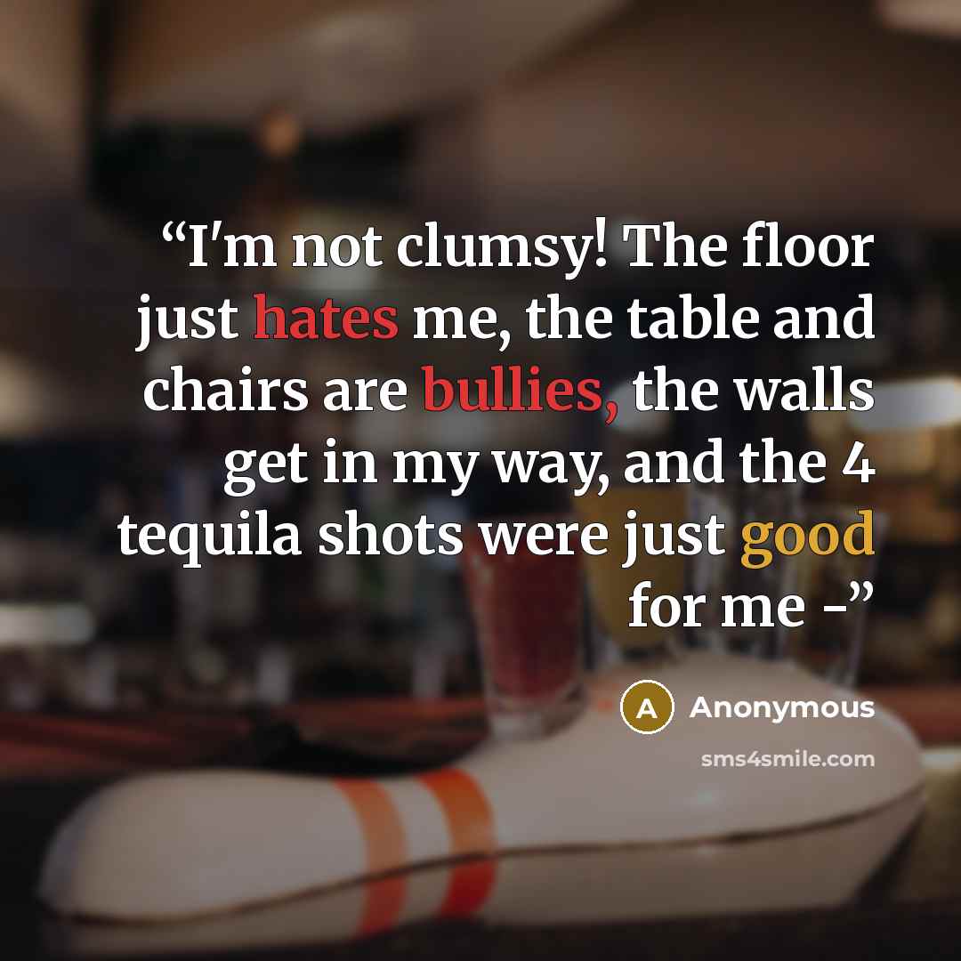 “I'm not clumsy! The floor just hates me, the table and chairs are bullies, the walls get in my way, and the 4 tequila shots were just good for me -” quote by Anonymous