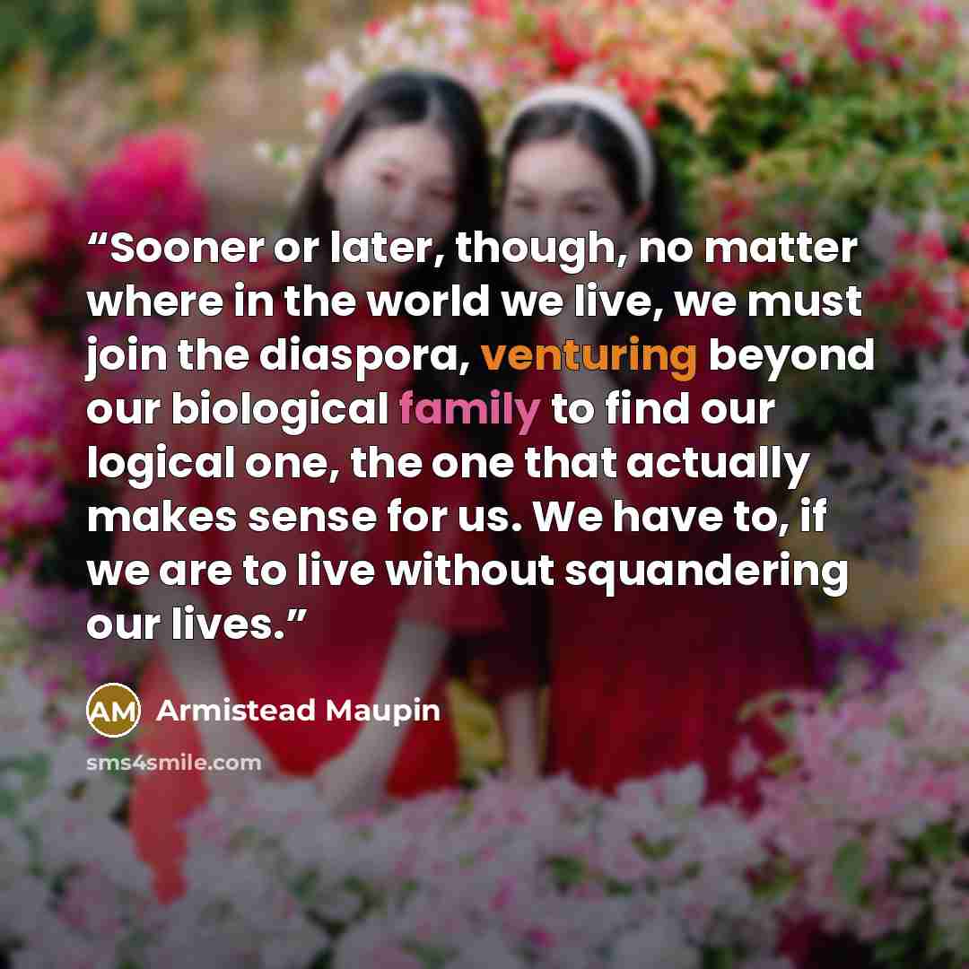 “Sooner or later, though, no matter where in the world we live, we must join the diaspora, venturing beyond our biological family to find our logical one, the one that actually makes sense for us. We have to, if we are to live without squandering our lives.” quote by Armistead Maupin
