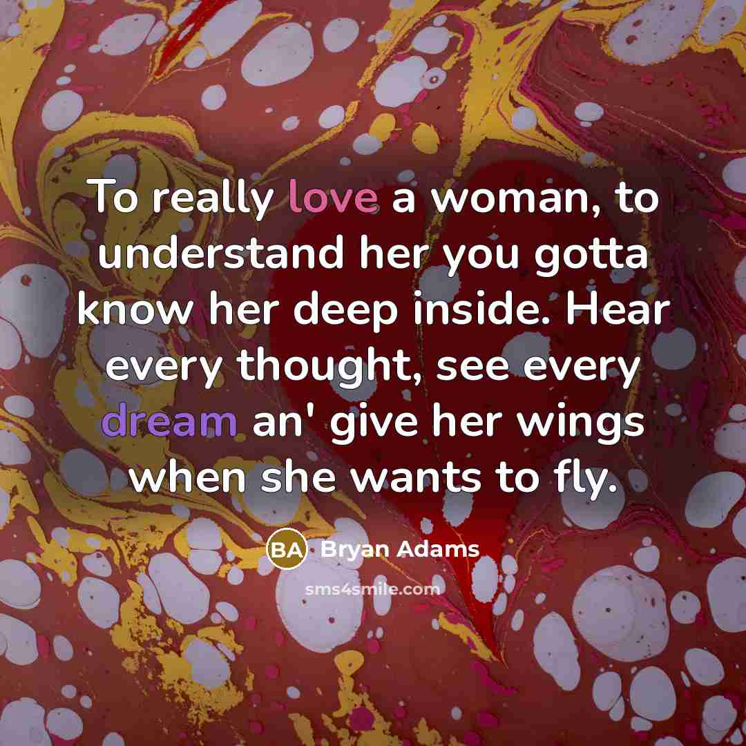 “To really love a woman, to understand her you gotta know her deep inside. Hear every thought, see every dream an' give her wings when she wants to fly.” quote by Bryan Adams