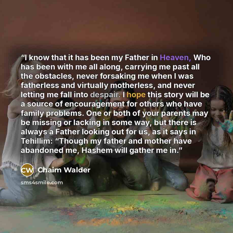 “I know that it has been my Father in Heaven, Who has been with me all along, carrying me past all the obstacles, never forsaking me when I was fatherless and virtually motherless, and never letting me fall into despair. I hope this story will be a source of encouragement for others who have family…” quote by Chaim Walder