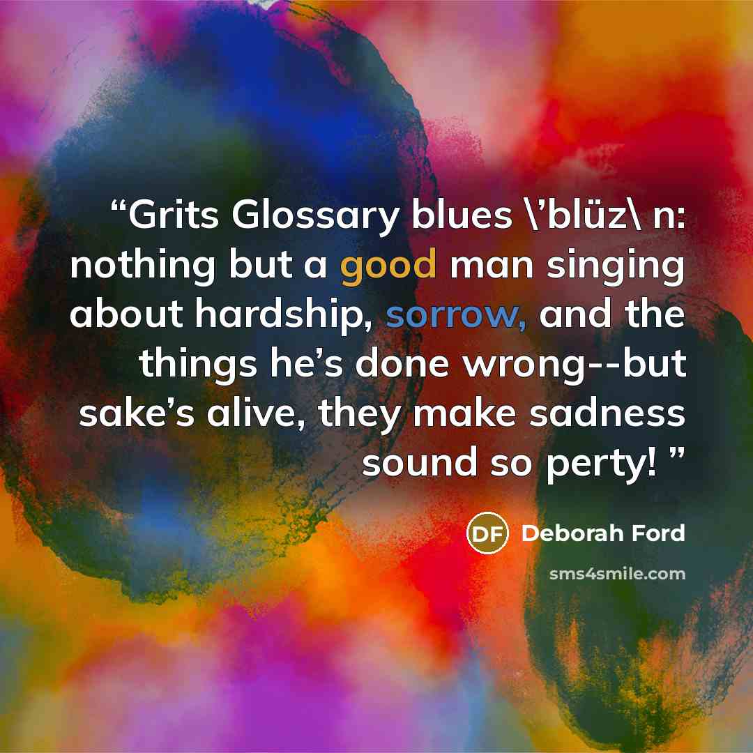 “Grits Glossary blues \’blüz\ n: nothing but a good man singing about hardship, sorrow, and the things he’s done wrong--but sake’s alive, they make sadness sound so perty!” quote by Deborah Ford