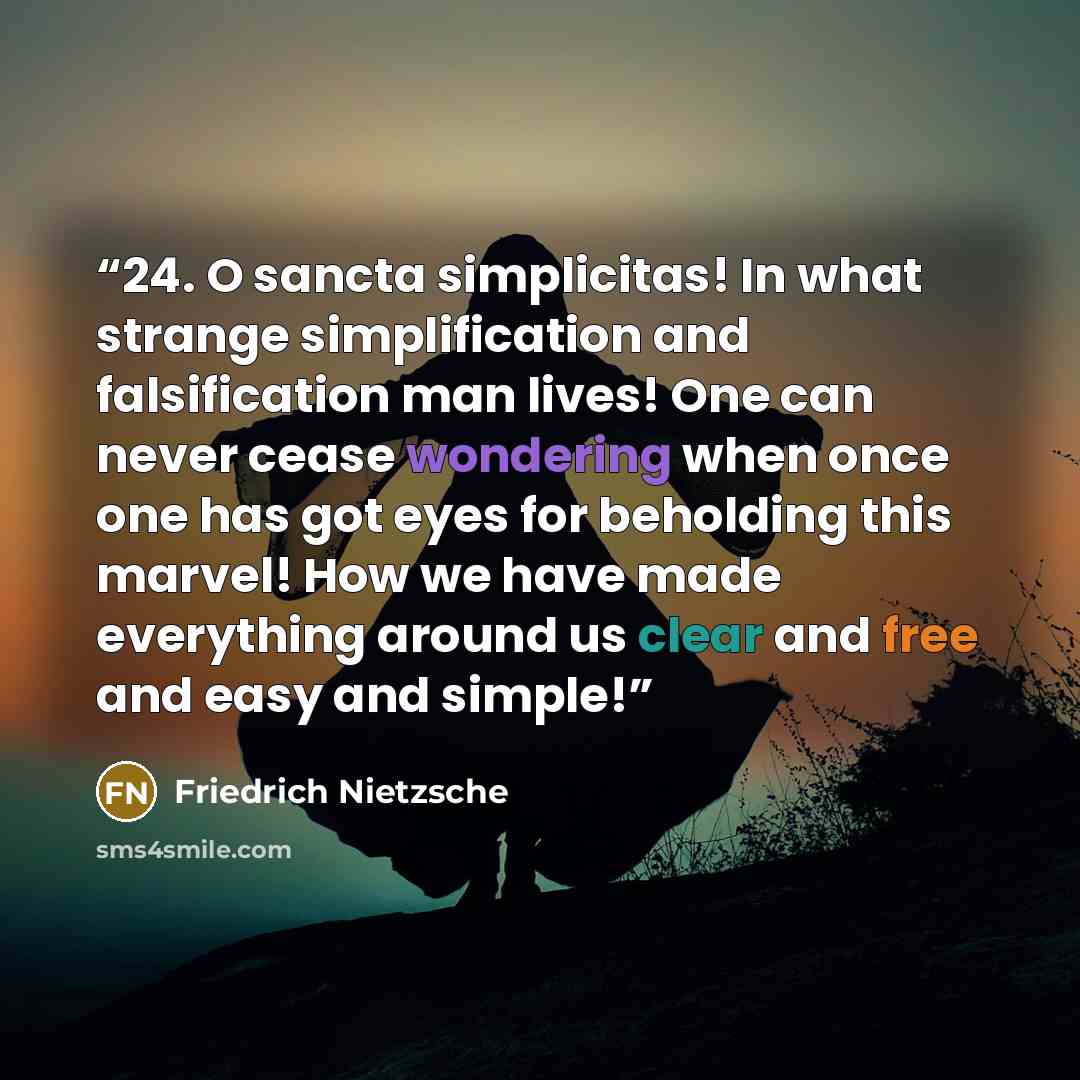“24. O sancta simplicitas! In what strange simplification and falsification man lives! One can never cease wondering when once one has got eyes for beholding this marvel! How we have made everything around us clear and free and easy and simple!” quote by Friedrich Nietzsche
