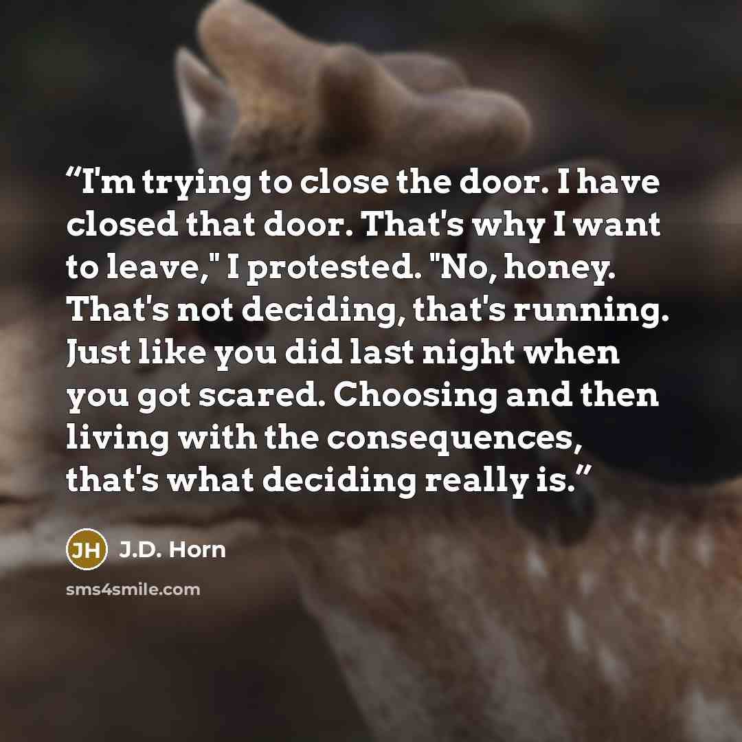 “I'm trying to close the door. I have closed that door. That's why I want to leave," I protested. "No, honey. That's not deciding, that's running. Just like you did last night when you got scared. Choosing and then living with the consequences, that's what deciding really is.” quote by J.D. Horn