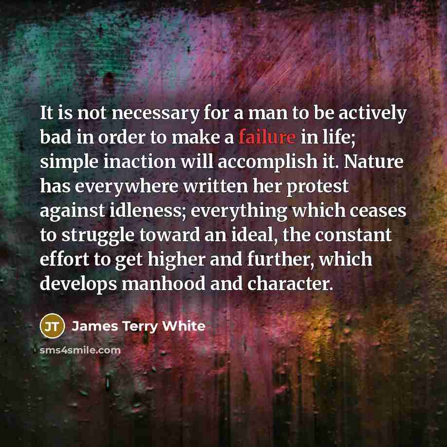 “It is not necessary for a man to be actively bad in order to make a failure in life; simple inaction will accomplish it. Nature has everywhere written her protest against idleness; everything which ceases to struggle toward an ideal, the constant effort to get higher and further, which develops…” quote by James Terry White