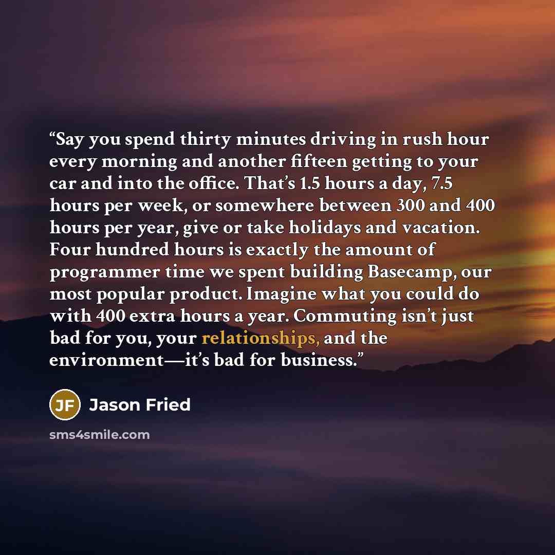 “Say you spend thirty minutes driving in rush hour every morning and another fifteen getting to your car and into the office. That’s 1.5 hours a day, 7.5 hours per week, or somewhere between 300 and 400 hours per year, give or take holidays and vacation. Four hundred hours is exactly the amount of…” quote by Jason Fried