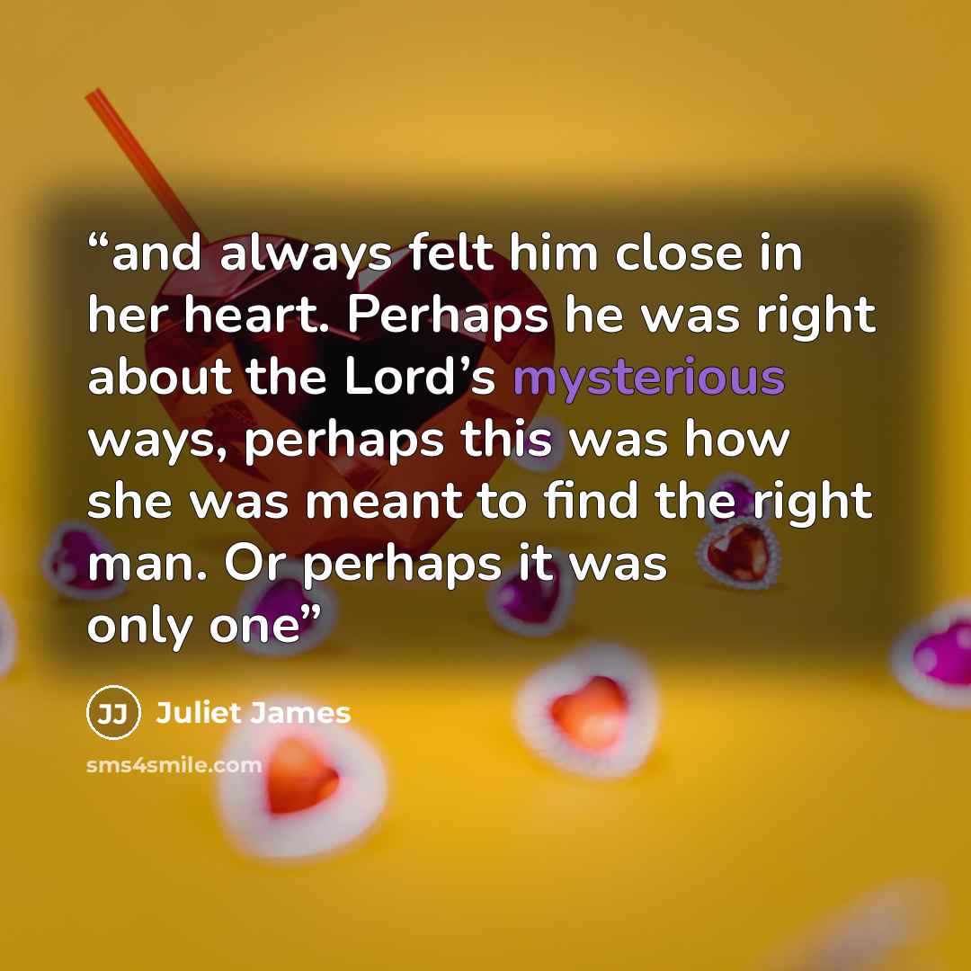 “and always felt him close in her heart. Perhaps he was right about the Lord’s mysterious ways, perhaps this was how she was meant to find the right man. Or perhaps it was only one” quote by Juliet James
