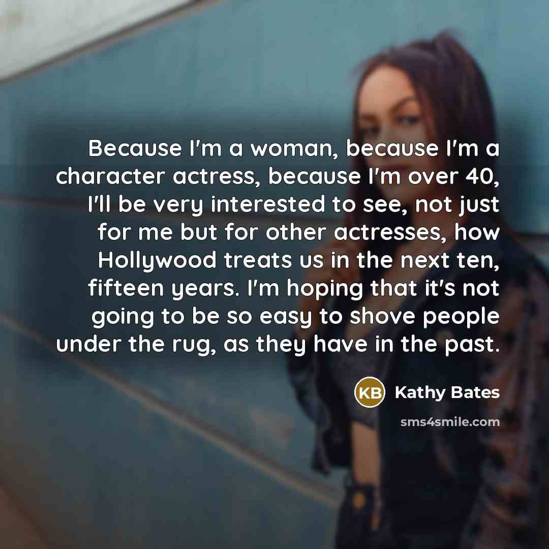 “Because I'm a woman, because I'm a character actress, because I'm over 40, I'll be very interested to see, not just for me but for other actresses, how Hollywood treats us in the next ten, fifteen years. I'm hoping that it's not going to be so easy to shove people under the rug, as they have in…” quote by Kathy Bates
