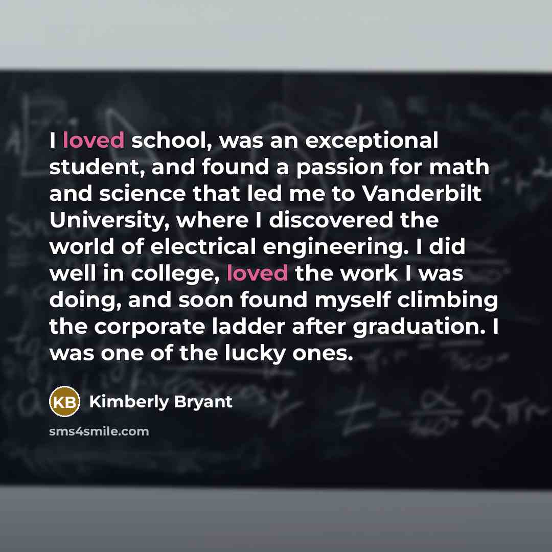 “I loved school, was an exceptional student, and found a passion for math and science that led me to Vanderbilt University, where I discovered the world of electrical engineering. I did well in college, loved the work I was doing, and soon found myself climbing the corporate ladder after…” quote by Kimberly Bryant