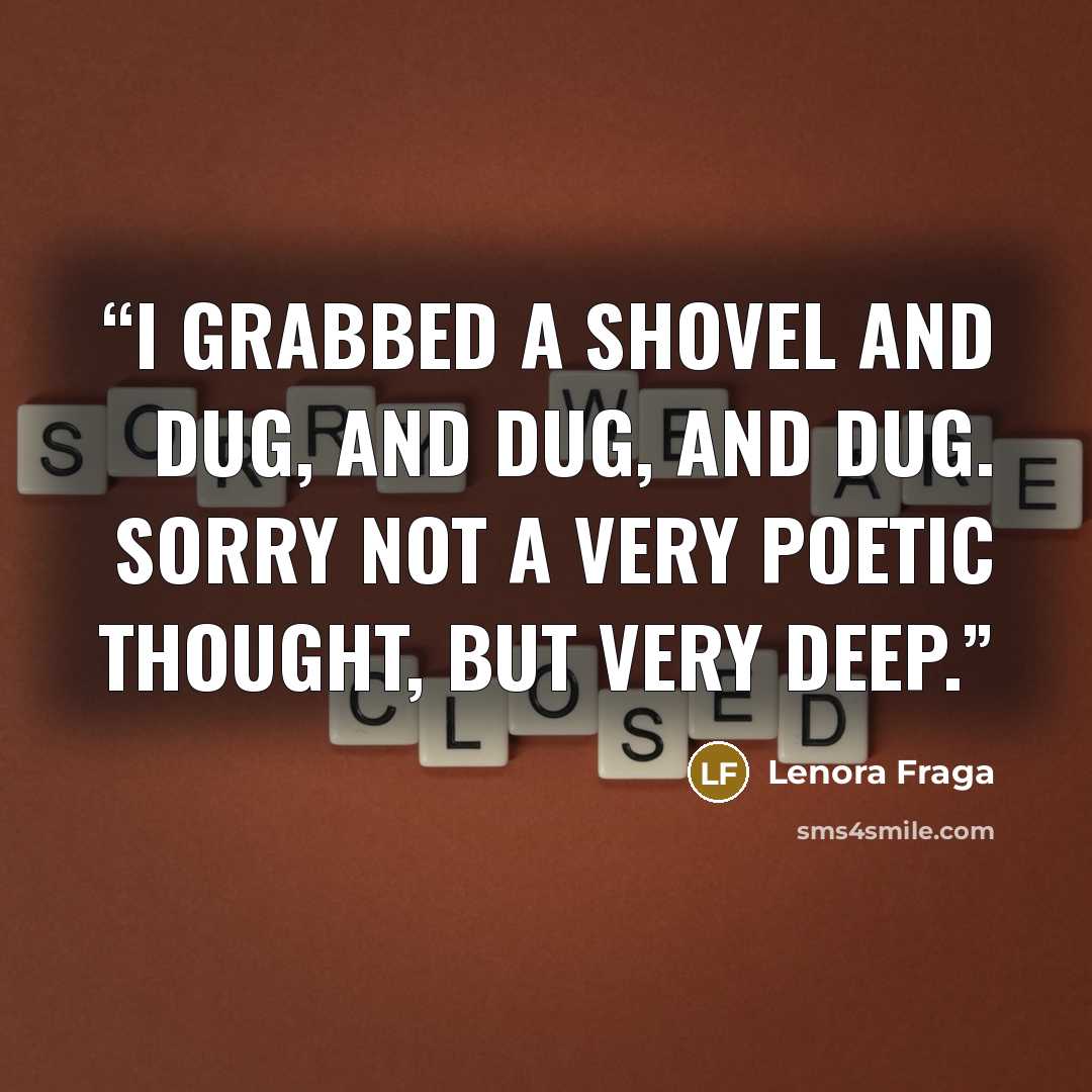 “I grabbed a shovel and dug, and dug, and dug. Sorry not a very poetic thought, but very deep.” quote by Lenora Fraga