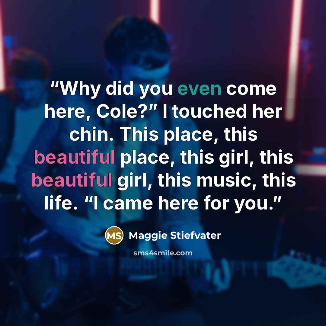 “Why did you even come here, Cole?” I touched her chin. This place, this beautiful place, this girl, this beautiful girl, this music, this life. “I came here for you.” quote by Maggie Stiefvater