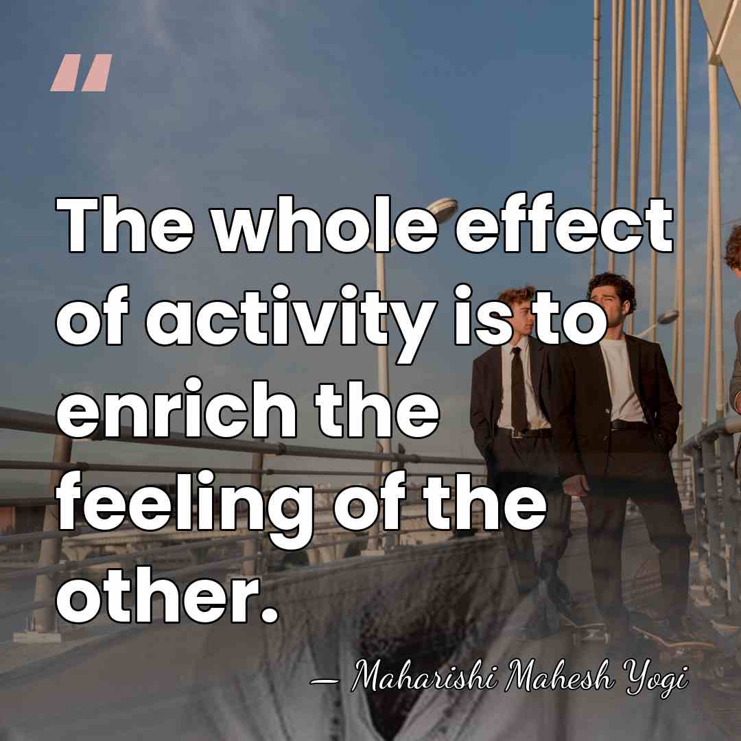 The whole effect of activity is to enrich the feeling of the&hellip; - Maharishi Mahesh Yogi