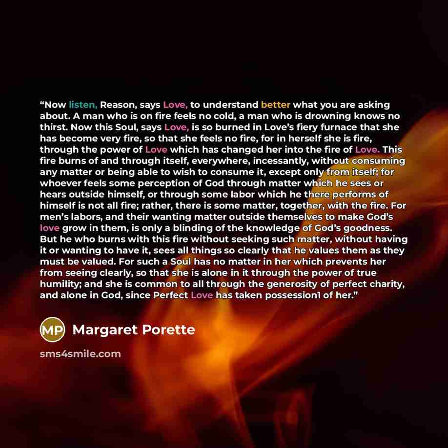 “Now listen, Reason, says Love, to understand better what you are asking about. A man who is on fire feels no cold, a man who is drowning knows no thirst. Now this Soul, says Love, is so burned in Love’s fiery furnace that she has become very fire, so that she feels no fire, for in herself she is…” quote by Margaret Porette