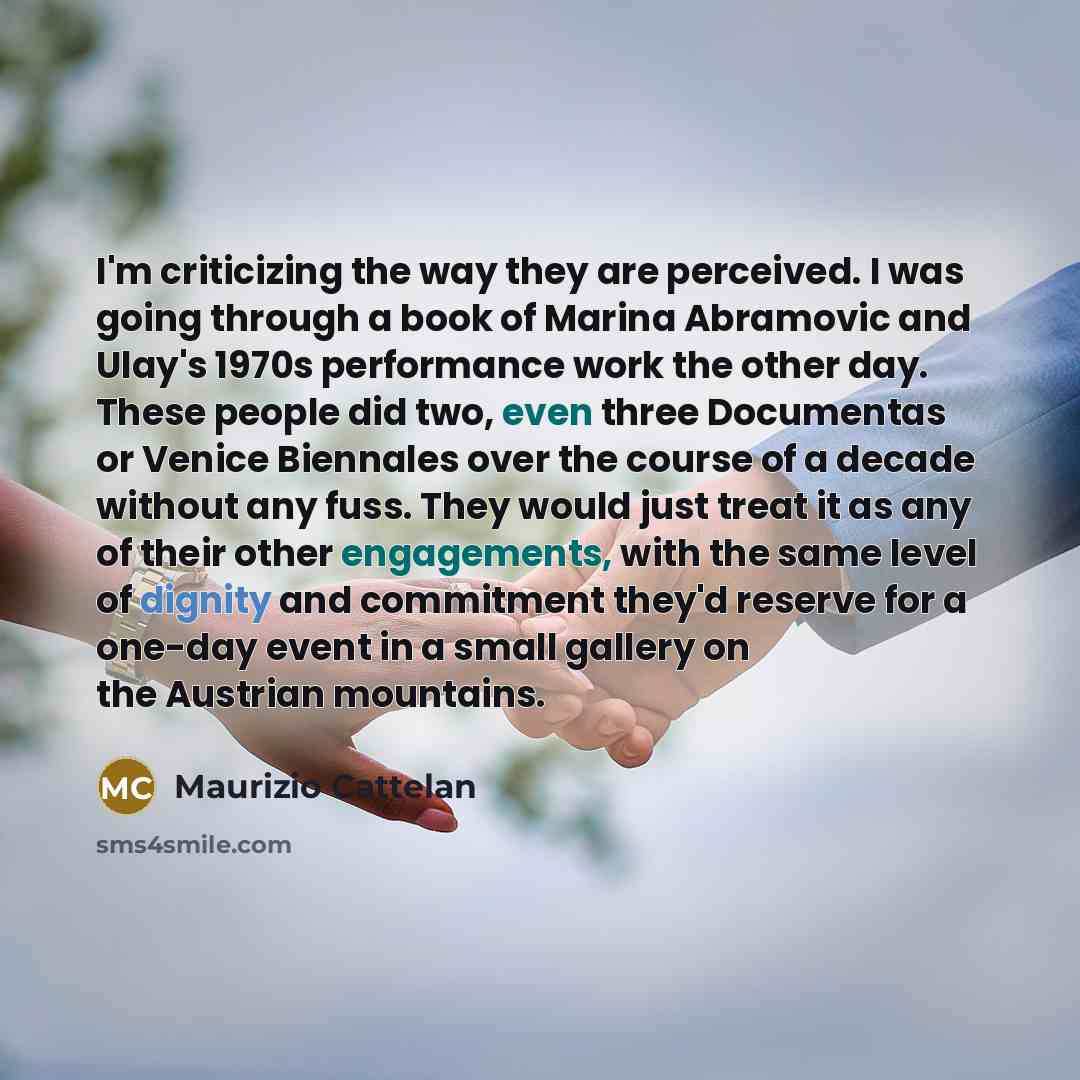 “I'm criticizing the way they are perceived. I was going through a book of Marina Abramovic and Ulay's 1970s performance work the other day. These people did two, even three Documentas or Venice Biennales over the course of a decade without any fuss. They would just treat it as any of their other…” quote by Maurizio Cattelan
