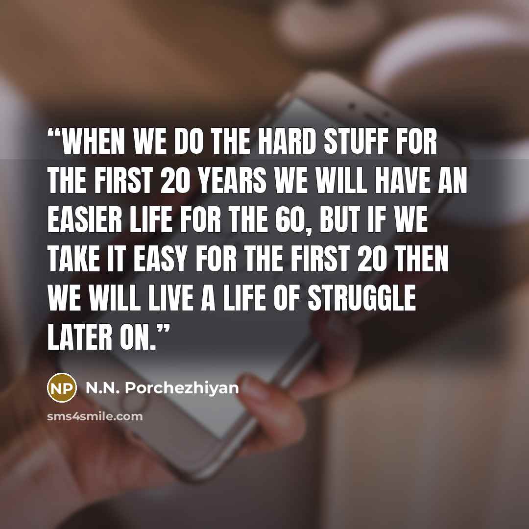 “When we do the hard stuff for the first 20 years we will have an easier life for the 60, but if we take it easy for the first 20 then we will live a life of struggle later on.” quote by N.N. Porchezhiyan