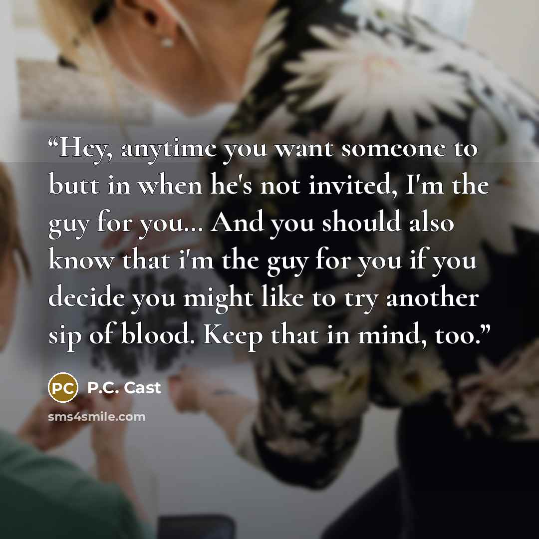 “Hey, anytime you want someone to butt in when he's not invited, I'm the guy for you… And you should also know that i'm the guy for you if you decide you might like to try another sip of blood. Keep that in mind, too.” quote by P.C. Cast