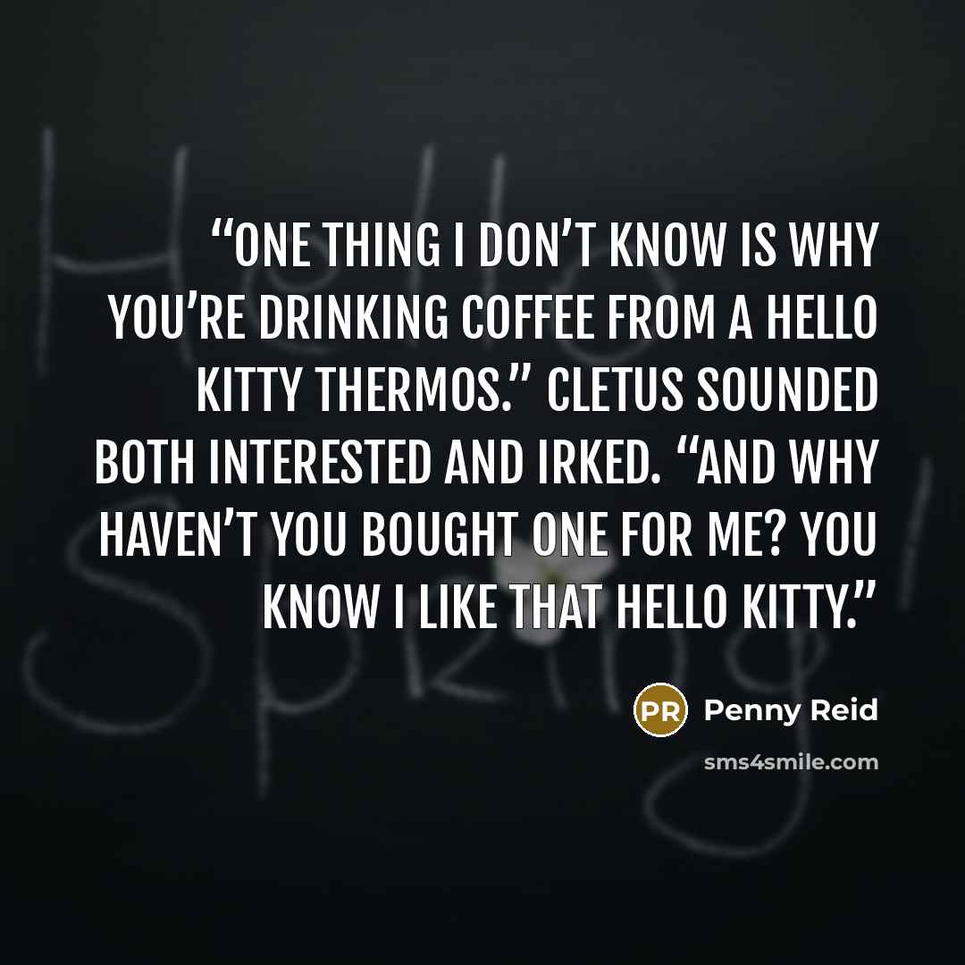 “One thing I don’t know is why you’re drinking coffee from a Hello Kitty thermos.” Cletus sounded both interested and irked. “And why haven’t you bought one for me? You know I like that Hello Kitty.” quote by Penny Reid