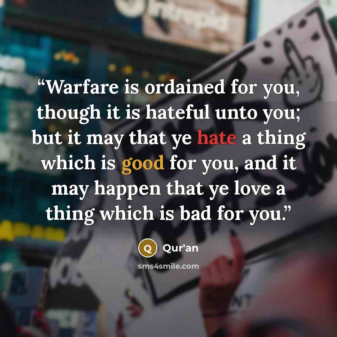 “Warfare is ordained for you, though it is hateful unto you; but it may that ye hate a thing which is good for you, and it may happen that ye love a thing which is bad for you.” quote by Qur'an