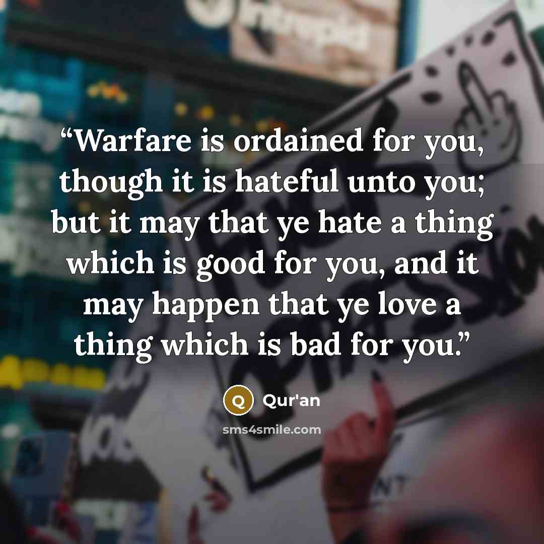 “Warfare is ordained for you, though it is hateful unto you; but it may that ye hate a thing which is good for you, and it may happen that ye love a thing which is bad for you.” quote by Qur'an