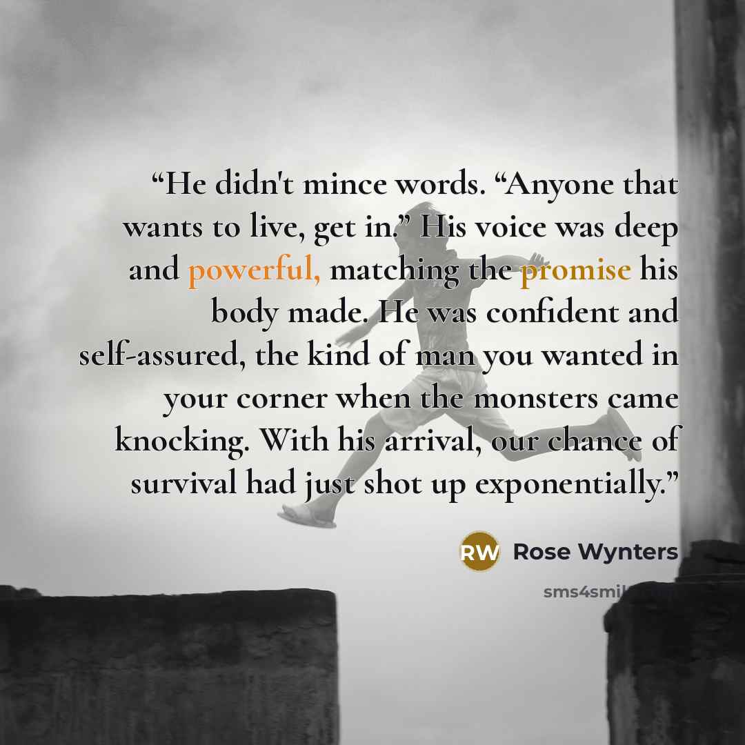 “He didn't mince words. “Anyone that wants to live, get in.” His voice was deep and powerful, matching the promise his body made. He was confident and self-assured, the kind of man you wanted in your corner when the monsters came knocking. With his arrival, our chance of survival had just shot up…” quote by Rose Wynters