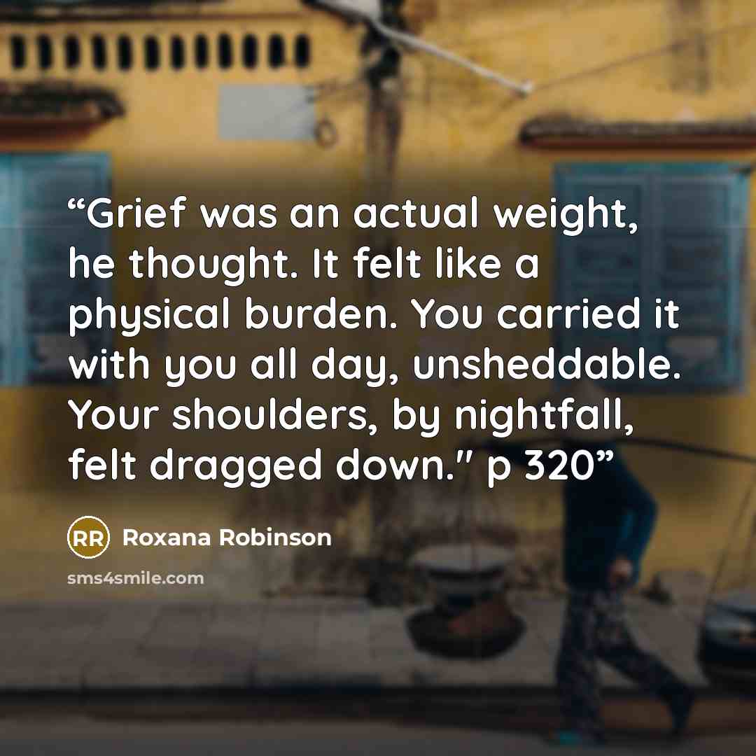 “Grief was an actual weight, he thought. It felt like a physical burden. You carried it with you all day, unsheddable. Your shoulders, by nightfall, felt dragged down." p 320” quote by Roxana Robinson