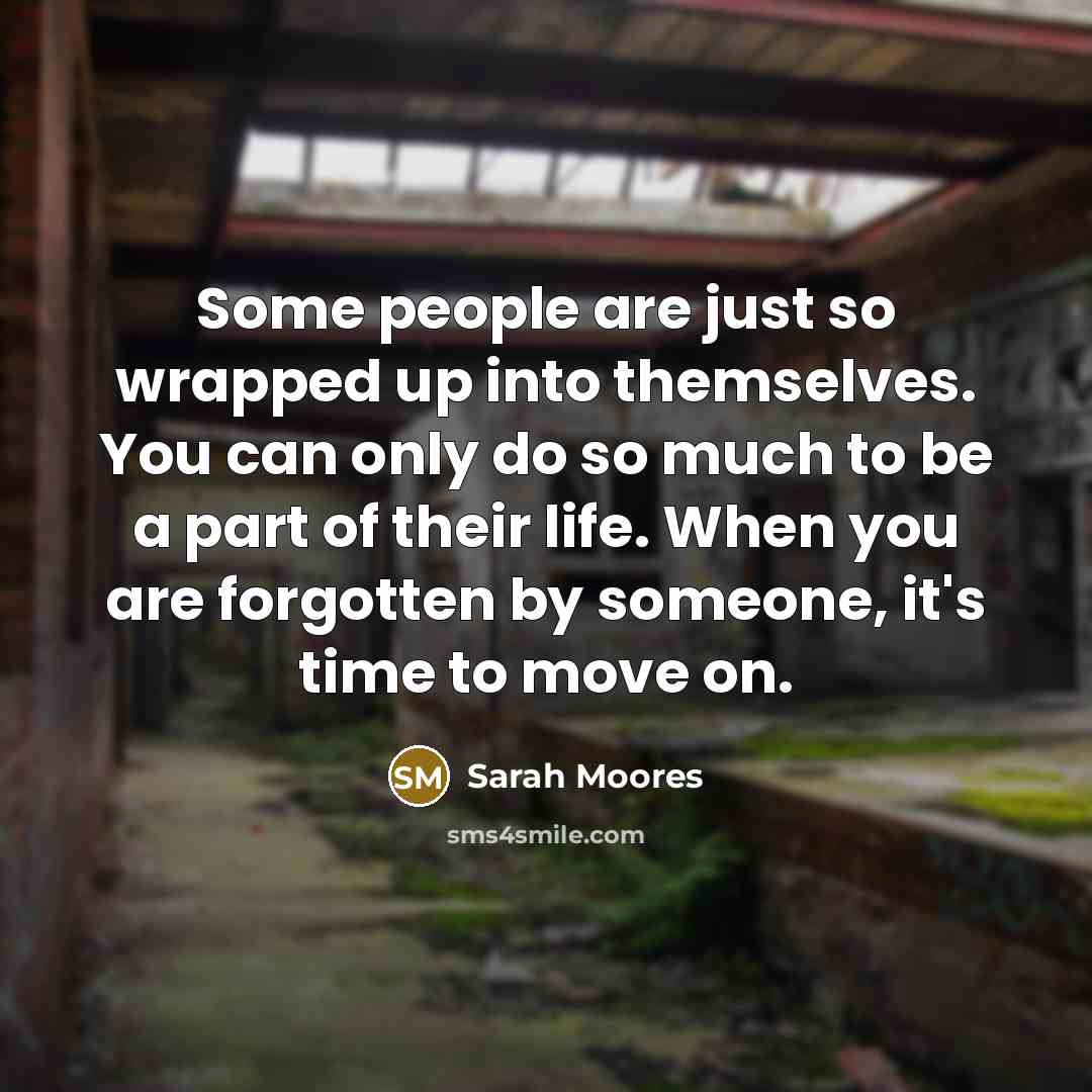 “Some people are just so wrapped up into themselves. You can only do so much to be a part of their life. When you are forgotten by someone, it's time to move on.” quote by Sarah Moores