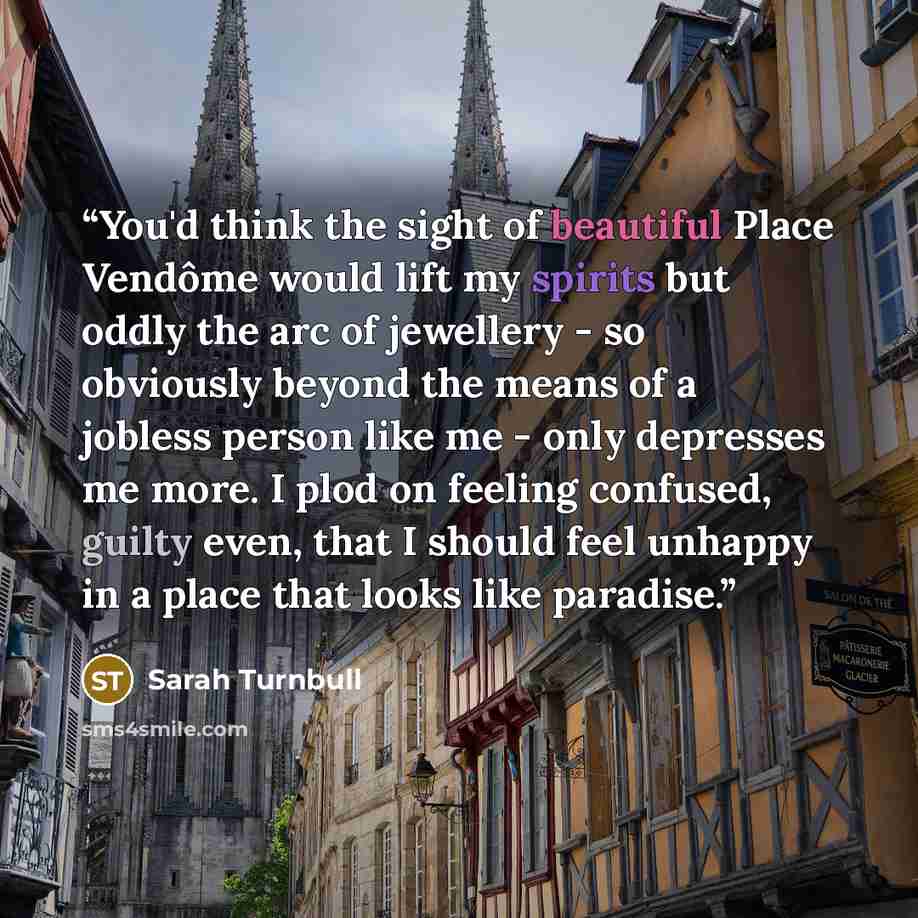 “You'd think the sight of beautiful Place Vendôme would lift my spirits but oddly the arc of jewellery - so obviously beyond the means of a jobless person like me - only depresses me more. I plod on feeling confused, guilty even, that I should feel unhappy in a place that looks like paradise.” quote by Sarah Turnbull
