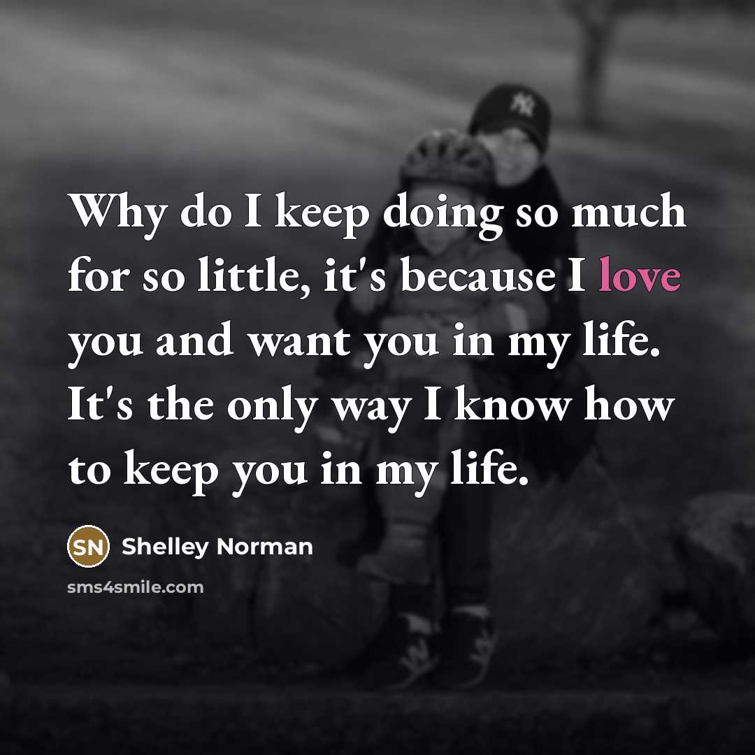 “Why do I keep doing so much for so little, it's because I love you and want you in my life. It's the only way I know how to keep you in my life.” quote by Shelley Norman