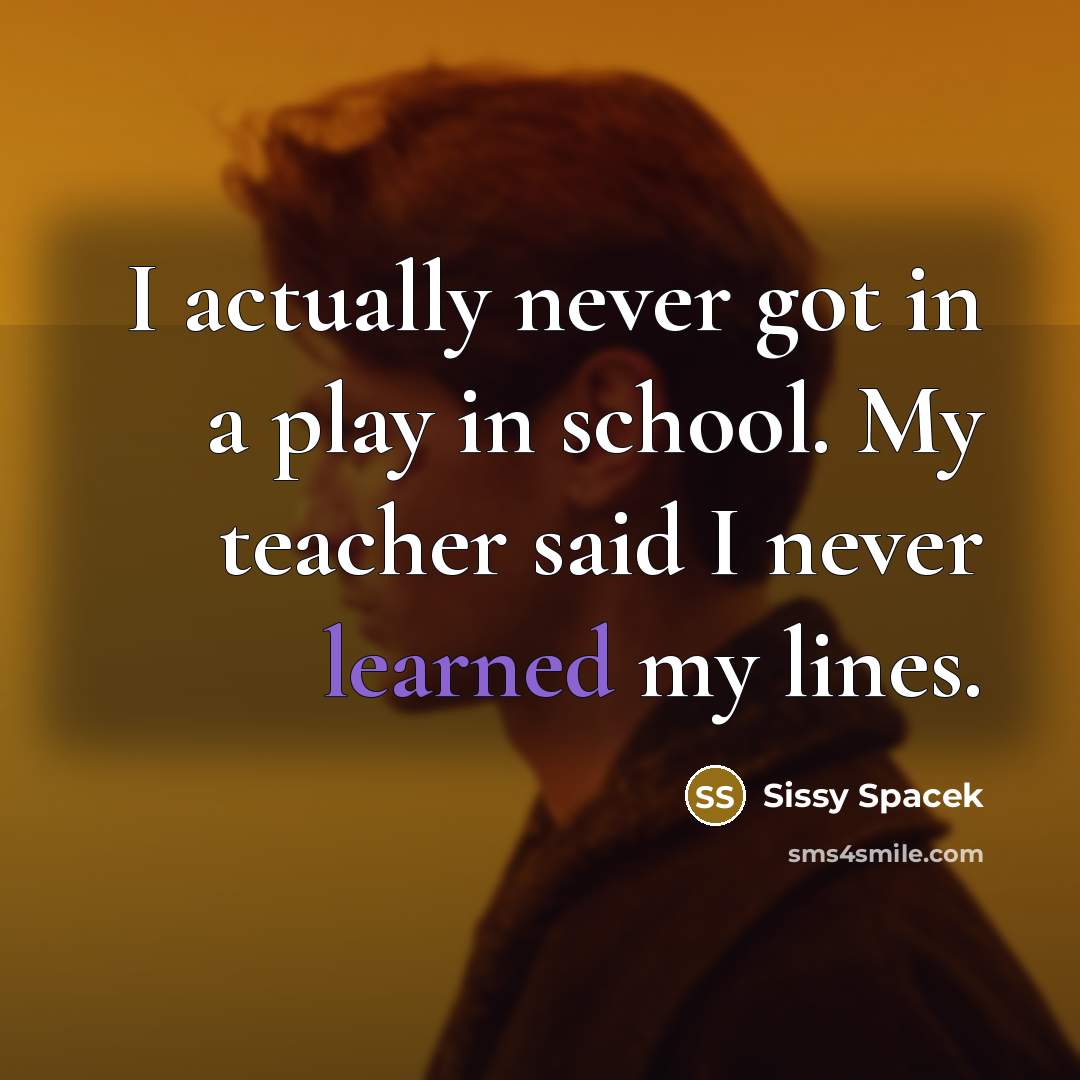 “I actually never got in a play in school. My teacher said I never learned my lines.” quote by Sissy Spacek