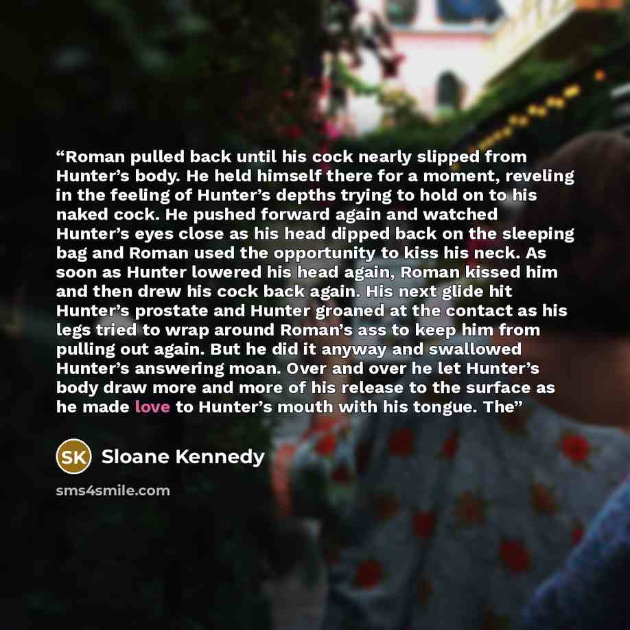 “Roman pulled back until his cock nearly slipped from Hunter’s body. He held himself there for a moment, reveling in the feeling of Hunter’s depths trying to hold on to his naked cock. He pushed forward again and watched Hunter’s eyes close as his head dipped back on the sleeping bag and Roman used…” quote by Sloane Kennedy