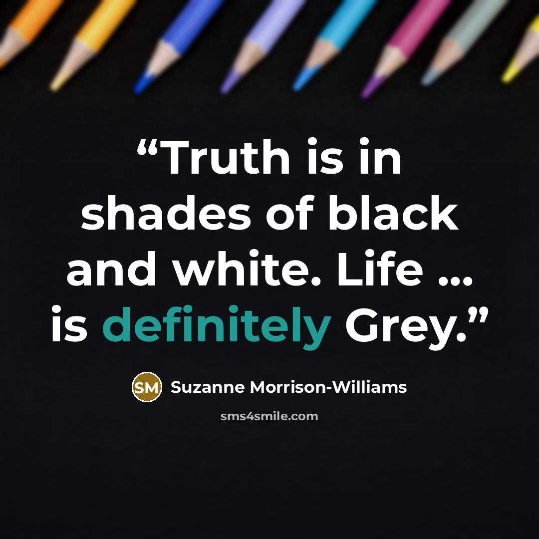 “Truth is in shades of black and white. Life ... is definitely Grey.” quote by Suzanne Morrison-Williams