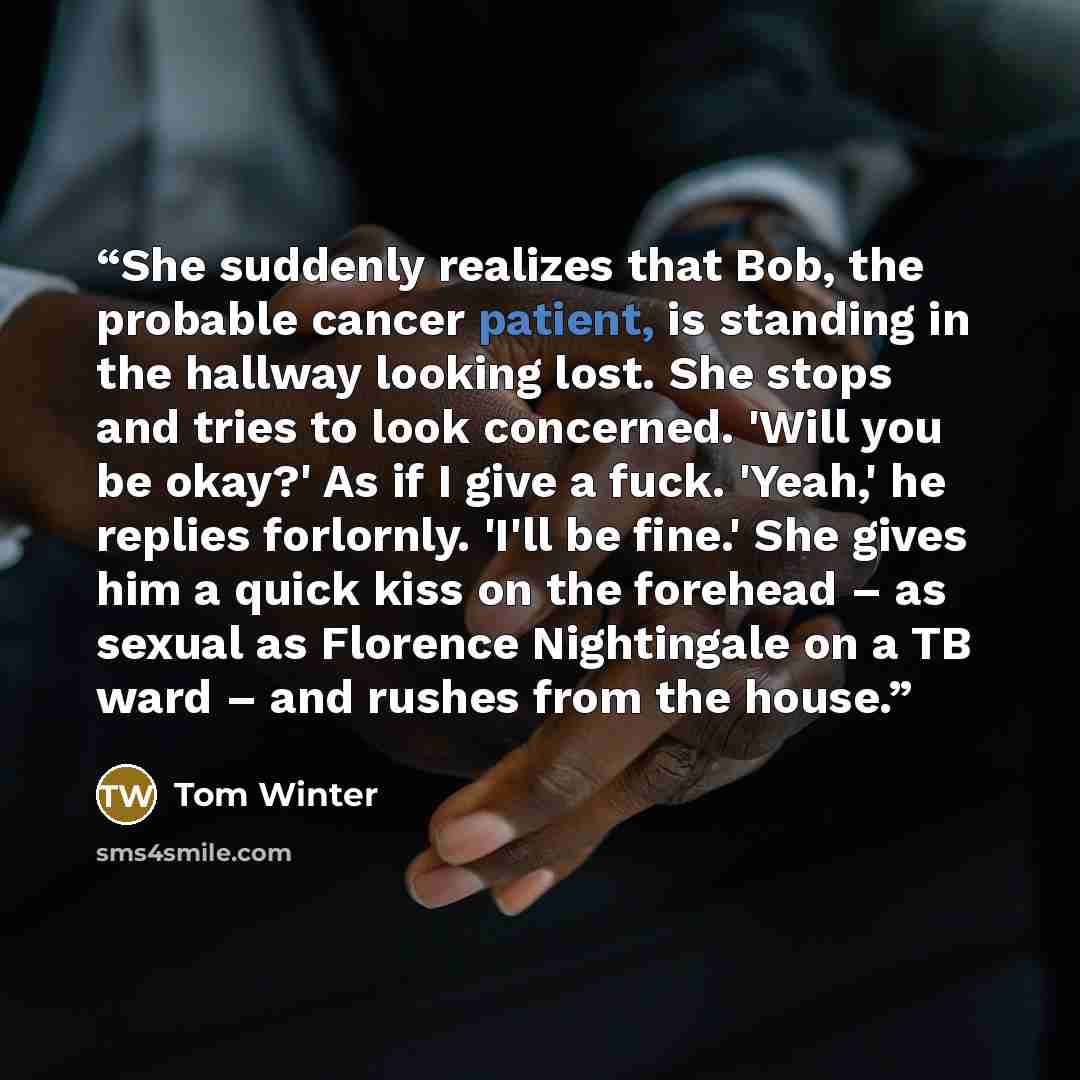 “She suddenly realizes that Bob, the probable cancer patient, is standing in the hallway looking lost. She stops and tries to look concerned. 'Will you be okay?' As if I give a fuck. 'Yeah,' he replies forlornly. 'I'll be fine.' She gives him a quick kiss on the forehead – as sexual as Florence…” quote by Tom Winter