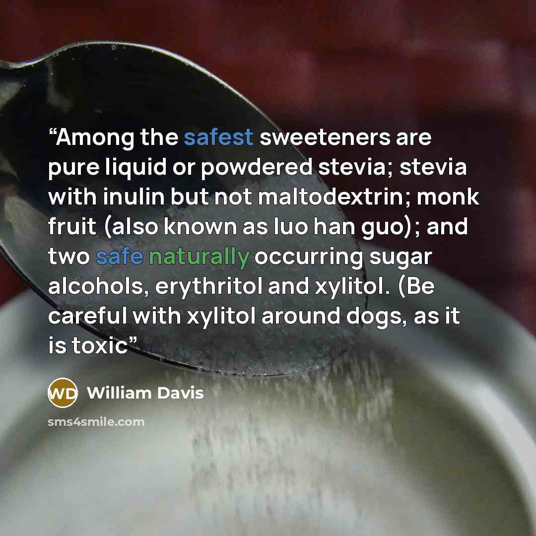 “Among the safest sweeteners are pure liquid or powdered stevia; stevia with inulin but not maltodextrin; monk fruit (also known as luo han guo); and two safe naturally occurring sugar alcohols, erythritol and xylitol. (Be careful with xylitol around dogs, as it is toxic” quote by William Davis