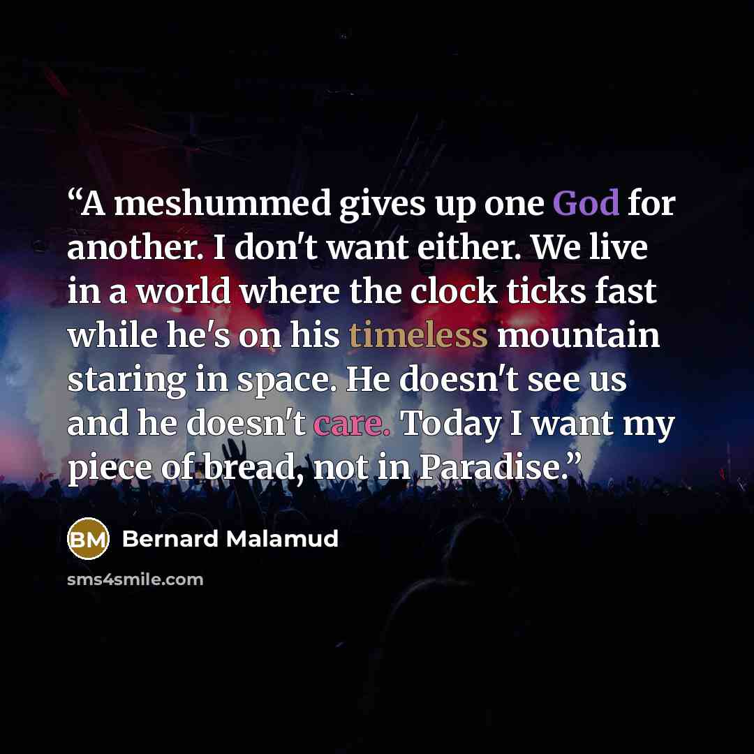 “A meshummed gives up one God for another. I don't want either. We live in a world where the clock ticks fast while he's on his timeless mountain staring in space. He doesn't see us and he doesn't care. Today I want my piece of bread, not in Paradise.” quote by Bernard Malamud