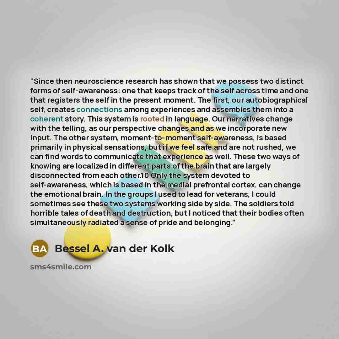 “Since then neuroscience research has shown that we possess two distinct forms of self-awareness: one that keeps track of the self across time and one that registers the self in the present moment. The first, our autobiographical self, creates connections among experiences and assembles them into a…” quote by Bessel A. van der Kolk