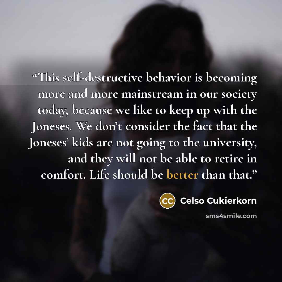 “This self-destructive behavior is becoming more and more mainstream in our society today, because we like to keep up with the Joneses. We don’t consider the fact that the Joneses’ kids are not going to the university, and they will not be able to retire in comfort. Life should be better than that.” quote by Celso Cukierkorn