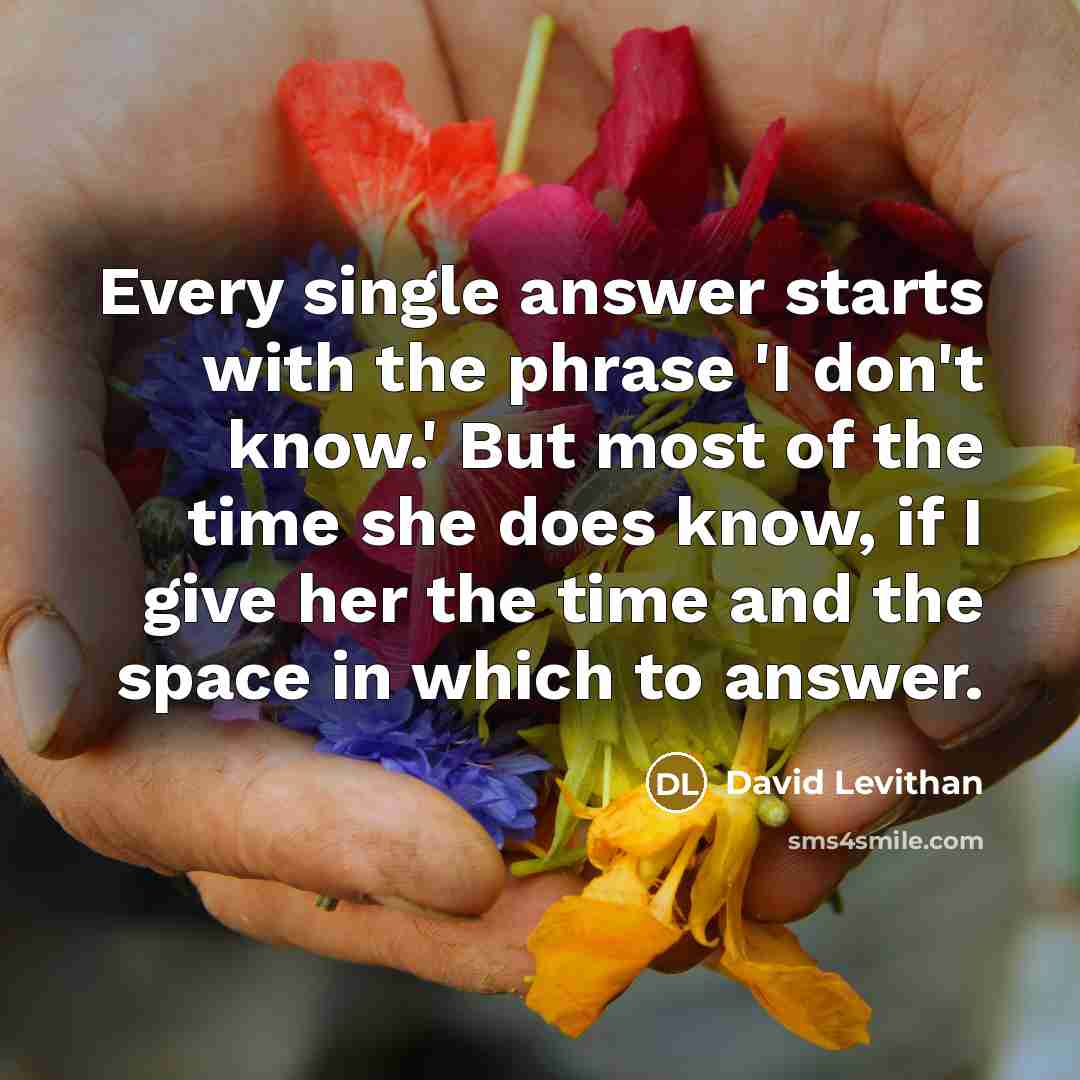 “Every single answer starts with the phrase 'I don't know.' But most of the time she does know, if I give her the time and the space in which to answer.” quote by David Levithan