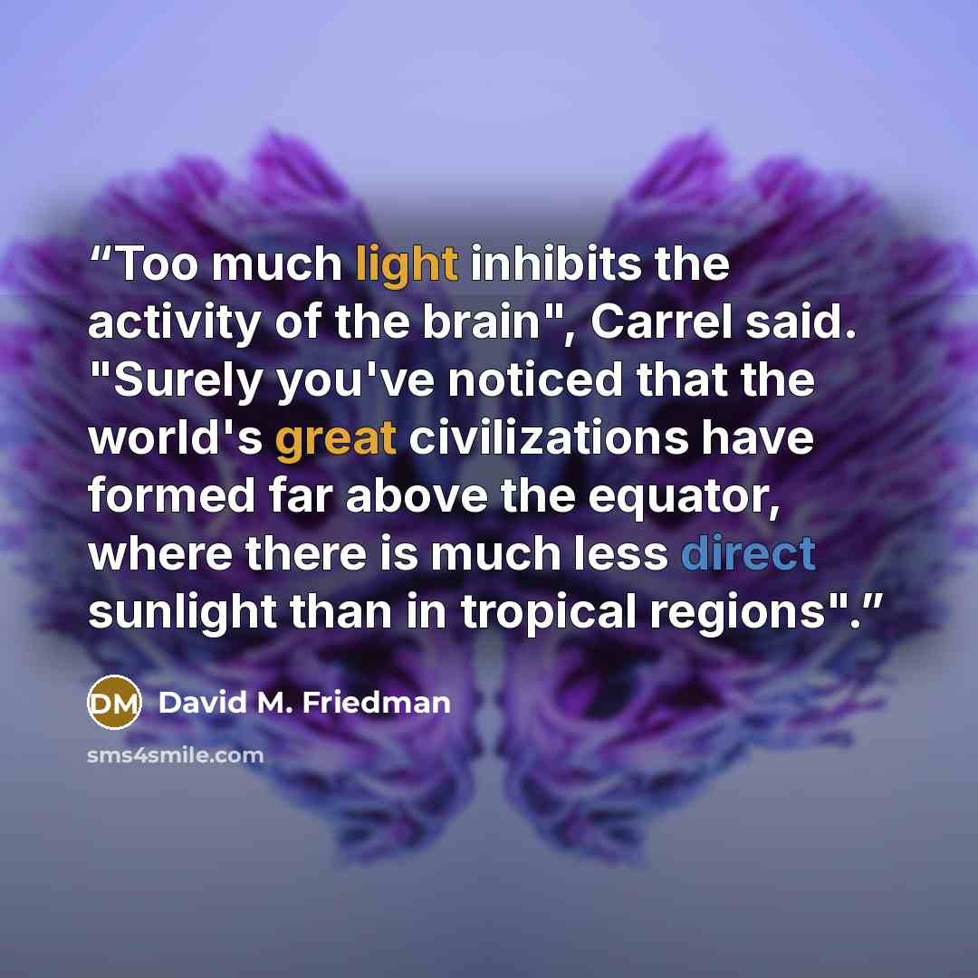 “Too much light inhibits the activity of the brain", Carrel said. "Surely you've noticed that the world's great civilizations have formed far above the equator, where there is much less direct sunlight than in tropical regions".” quote by David M. Friedman