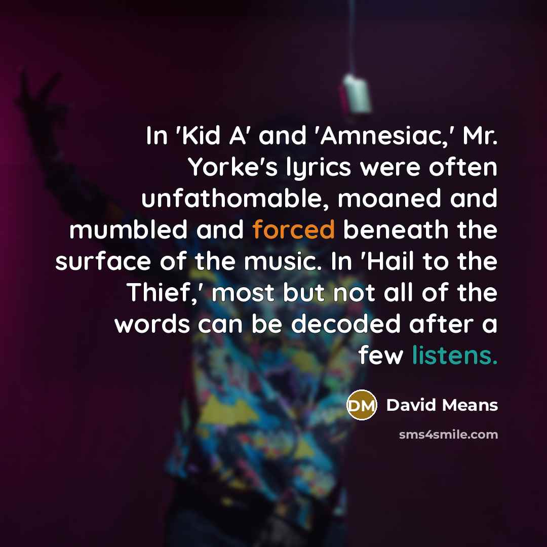 “In 'Kid A' and 'Amnesiac,' Mr. Yorke's lyrics were often unfathomable, moaned and mumbled and forced beneath the surface of the music. In 'Hail to the Thief,' most but not all of the words can be decoded after a few listens.” quote by David Means