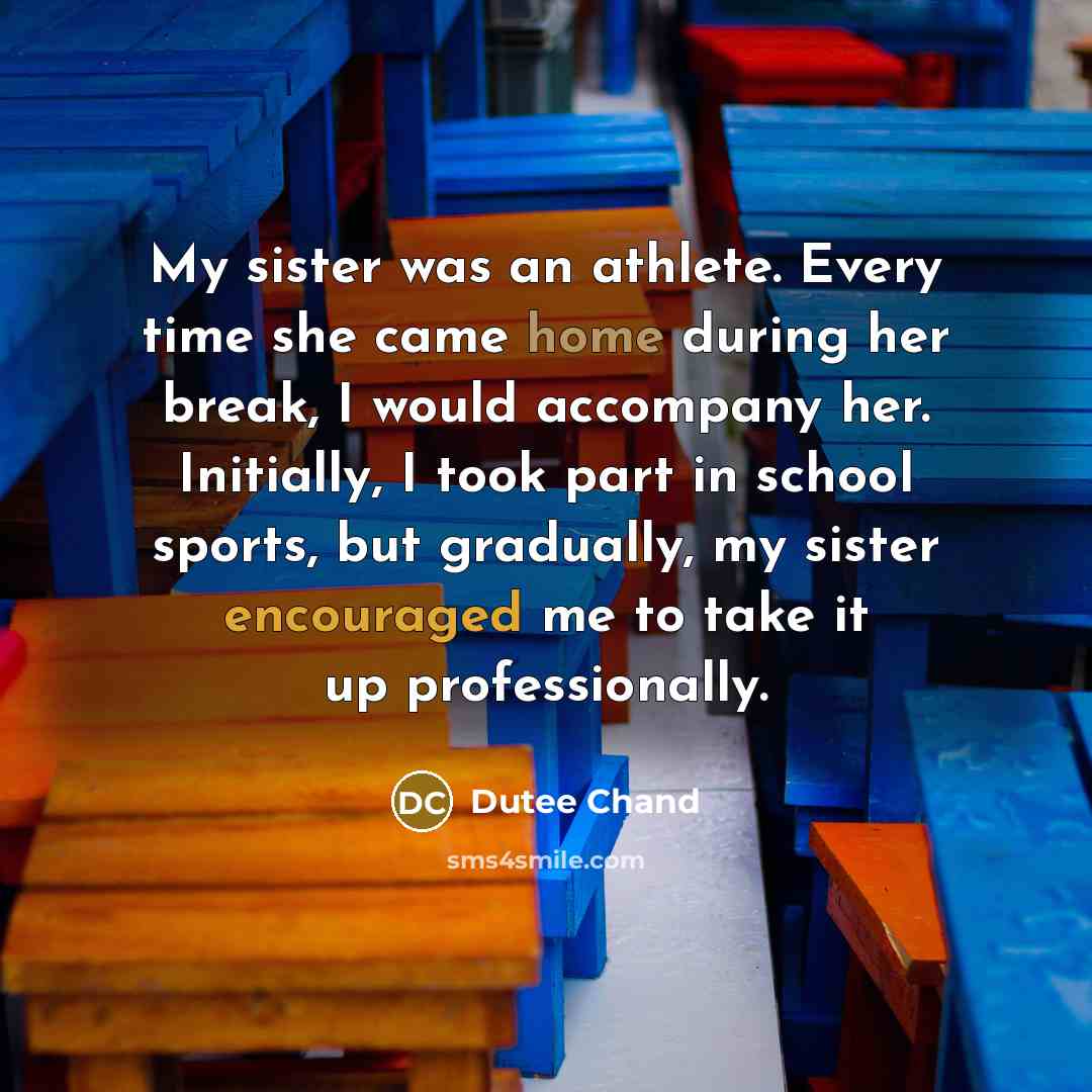 “My sister was an athlete. Every time she came home during her break, I would accompany her. Initially, I took part in school sports, but gradually, my sister encouraged me to take it up professionally.” quote by Dutee Chand