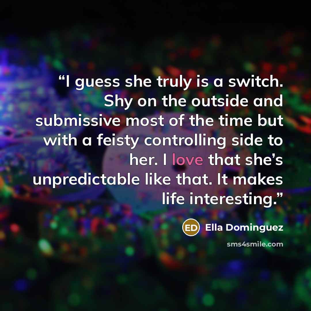 “I guess she truly is a switch. Shy on the outside and submissive most of the time but with a feisty controlling side to her. I love that she’s unpredictable like that. It makes life interesting.” quote by Ella Dominguez