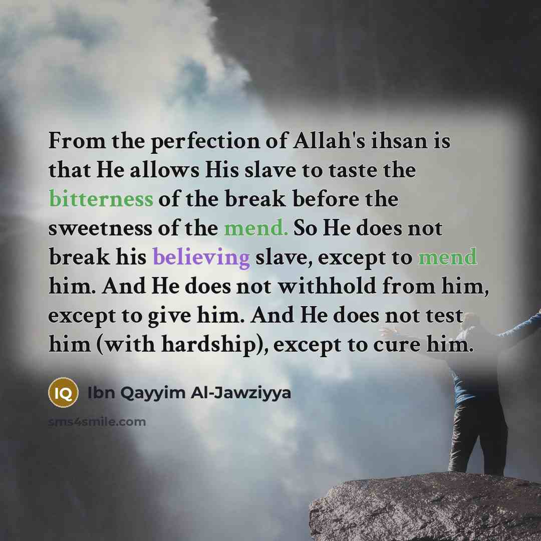 “From the perfection of Allah's ihsan is that He allows His slave to taste the bitterness of the break before the sweetness of the mend. So He does not break his believing slave, except to mend him. And He does not withhold from him, except to give him. And He does not test him (with hardship)…” quote by Ibn Qayyim Al-Jawziyya