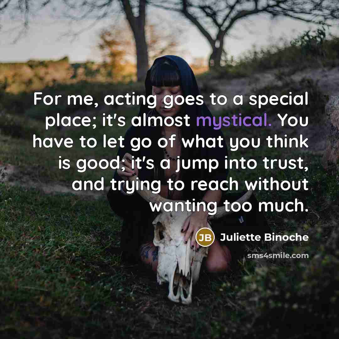 “For me, acting goes to a special place; it's almost…” quote by Juliette Binoche