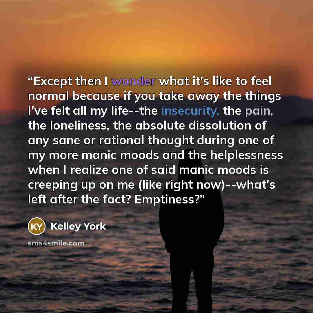 “Except then I wonder what it's like to feel normal because if you take away the things I've felt all my life--the insecurity, the pain, the loneliness, the absolute dissolution of any sane or rational thought during one of my more manic moods and the helplessness when I realize one of said manic…” quote by Kelley York