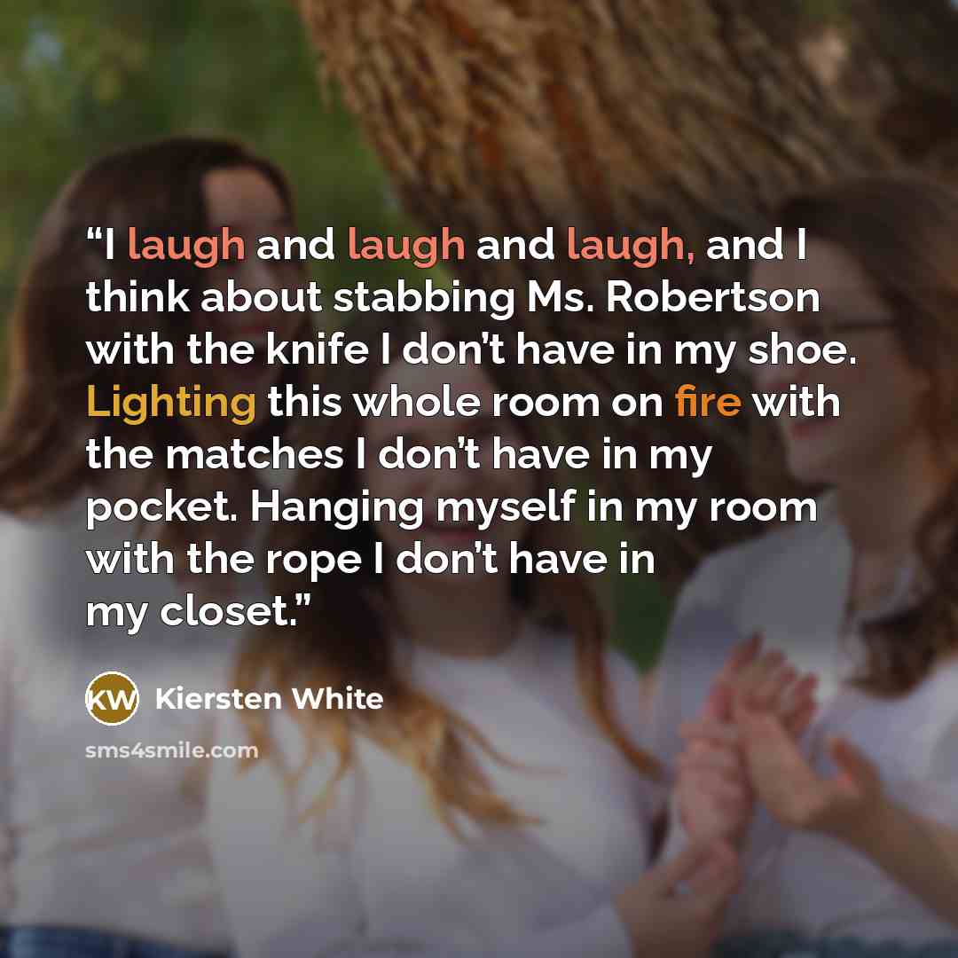 “I laugh and laugh and laugh, and I think about stabbing Ms. Robertson with the knife I don’t have in my shoe. Lighting this whole room on fire with the matches I don’t have in my pocket. Hanging myself in my room with the rope I don’t have in my closet.” quote by Kiersten White