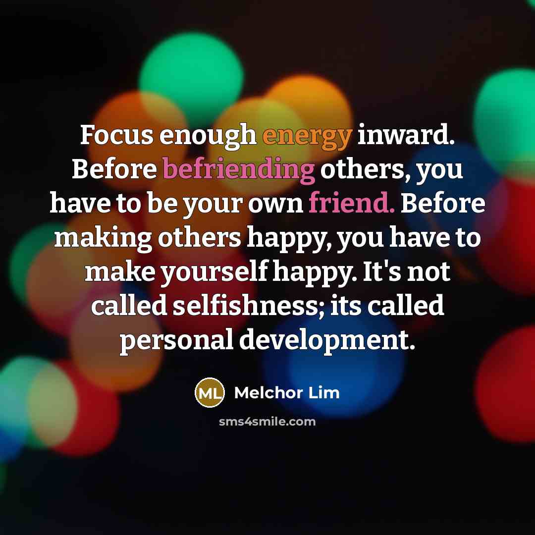 “Focus enough energy inward. Before befriending others, you have to be your own friend. Before making others happy, you have to make yourself happy. It's not called selfishness; its called personal development.” quote by Melchor Lim